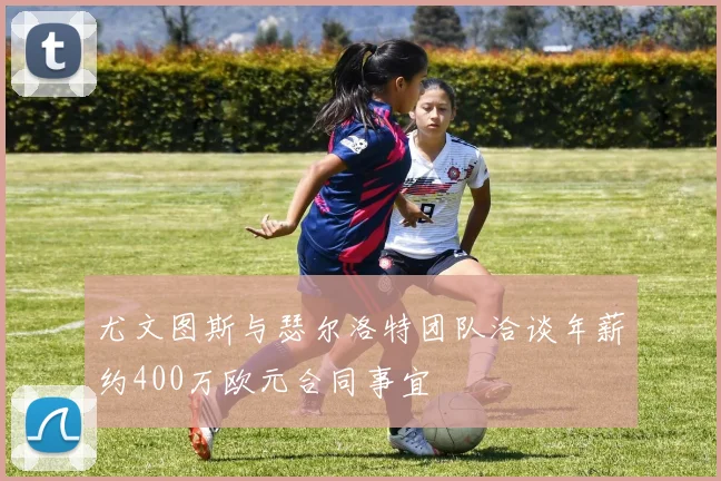 尤文图斯与瑟尔洛特团队洽谈年薪约400万欧元合同事宜