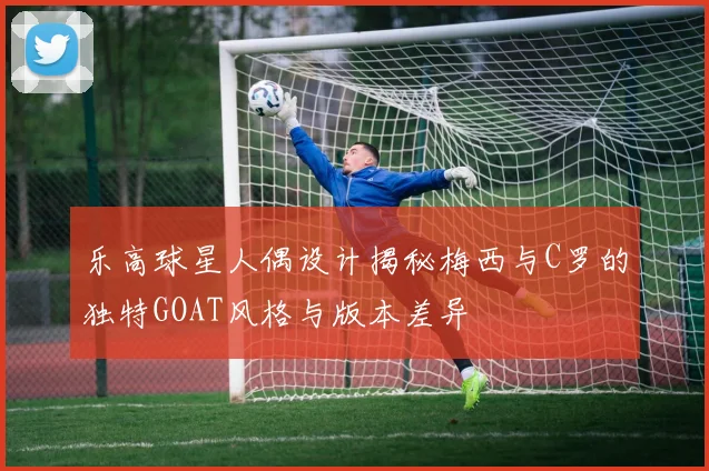乐高球星人偶设计揭秘梅西与C罗的独特GOAT风格与版本差异