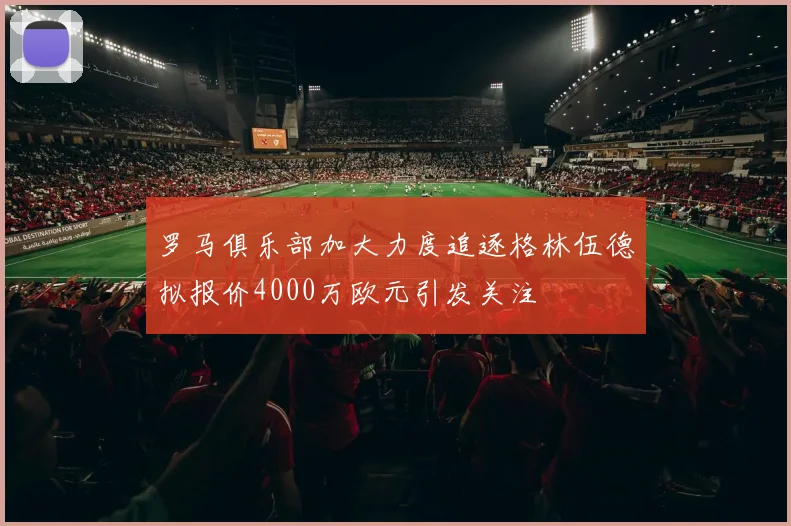 罗马俱乐部加大力度追逐格林伍德拟报价4000万欧元引发关注