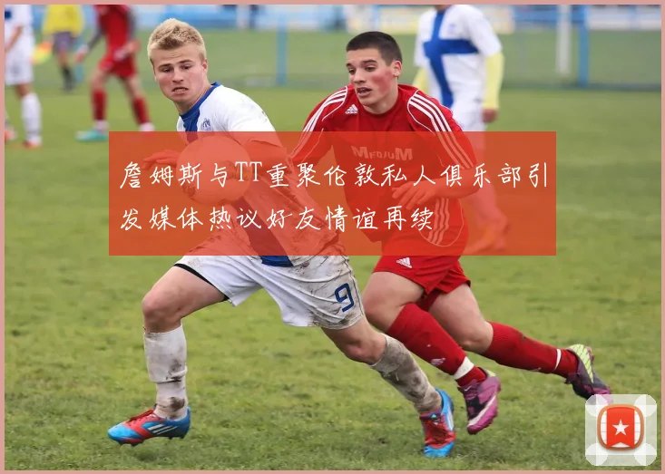 詹姆斯与TT重聚伦敦私人俱乐部引发媒体热议好友情谊再续