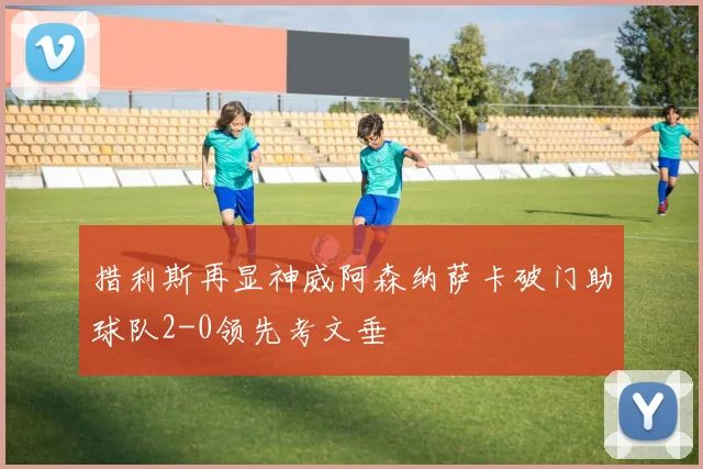 措利斯再显神威阿森纳萨卡破门助球队2-0领先考文垂