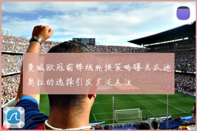 曼城欧冠前锋线轮换策略曝光瓜迪奥拉的选择引发广泛关注