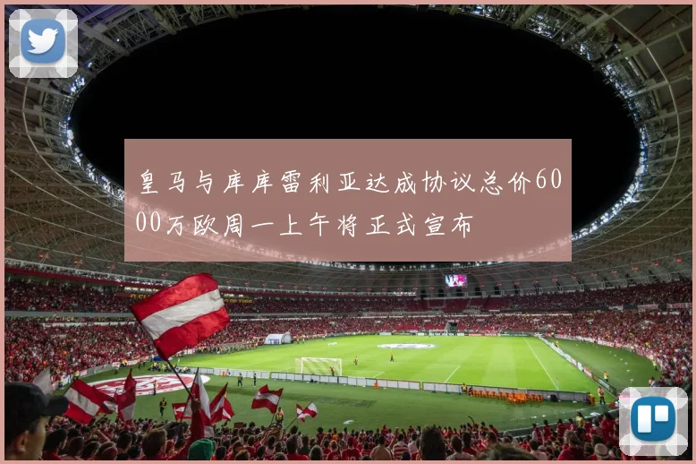 皇马与库库雷利亚达成协议总价6000万欧周一上午将正式宣布