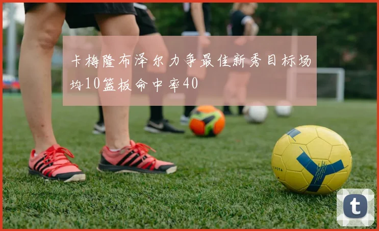 卡梅隆布泽尔力争最佳新秀目标场均10篮板命中率40