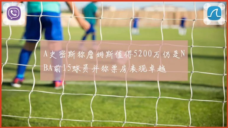 A史密斯称詹姆斯值得5200万仍是NBA前15球员并称票房表现卓越