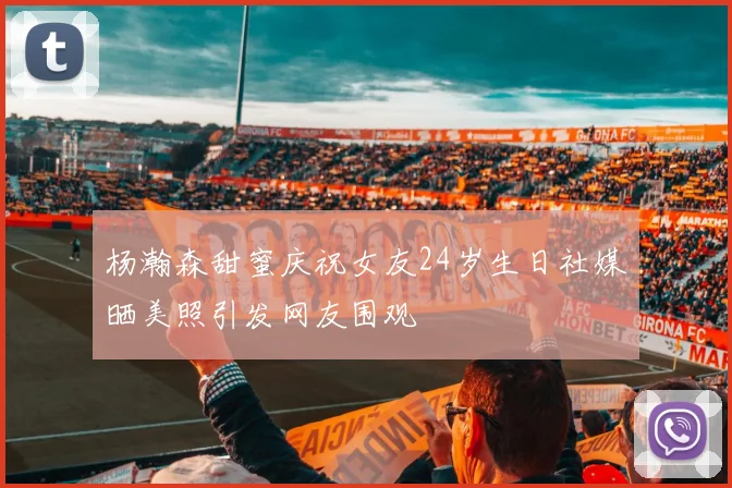 杨瀚森甜蜜庆祝女友24岁生日社媒晒美照引发网友围观