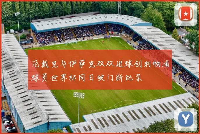范戴克与伊萨克双双进球创利物浦球员世界杯同日破门新纪录
