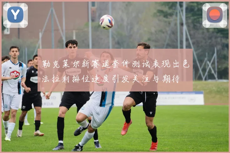 勒克莱尔新赛道套件测试表现出色法拉利排位速度引发关注与期待