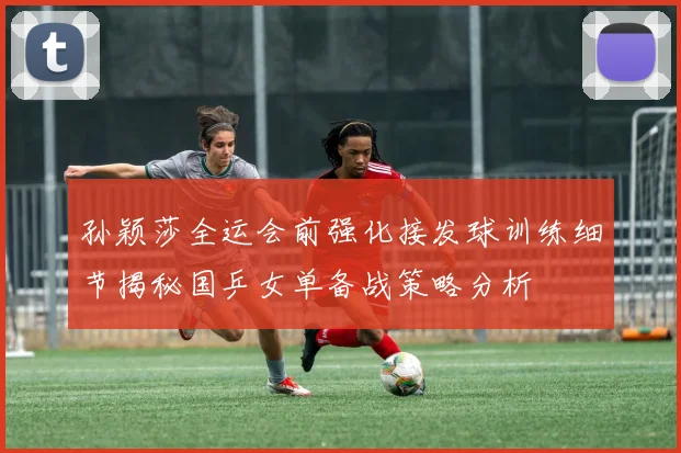 孙颖莎全运会前强化接发球训练细节揭秘国乒女单备战策略分析